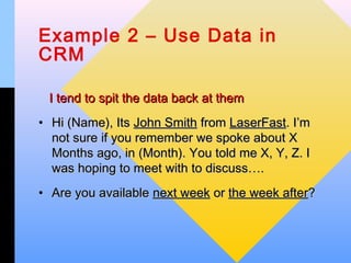 Example 2 – Use Data in
CRM

 I tend to spit the data back at them
• Hi (Name), Its John Smith from LaserFast. I’m
  not sure if you remember we spoke about X
  Months ago, in (Month). You told me X, Y, Z. I
  was hoping to meet with to discuss….
• Are you available next week or the week after?
 