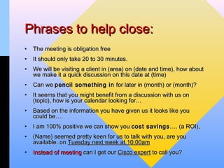 Phrases to help close:
•   The meeting is obligation free
•   It should only take 20 to 30 minutes.
•   We will be visiting a client in (area) on (date and time), how about
    we make it a quick discussion on this date at (time)
•   Can we pencil something in for later in (month) or (month)?
•   It seems that you might benefit from a discussion with us on
    (topic), how is your calendar looking for…
•   Based on the information you have given us it looks like you
    could be….
•   I am 100% positive we can show you cost savings …. (a ROI),
•   (Name) seemed pretty keen for us to talk with you, are you
    available. on Tuesday next week at 10:00am
•   Instead of meeting can I get our Cisco expert to call you?
 