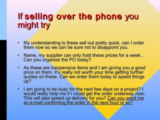 If selling over the phone you
might try
• My understanding is these sell out pretty quick, can I order
  them now so we can be sure not to disappoint you.
• Name, my supplier can only hold these prices for a week..
  Can you organize the PO today?
• As these are inexpensive items and I am giving you a good
  price on them, it’s really not worth your time getting further
  quotes on these. Can we order them today to speed things
  up?
• I am going to be busy for the next few days on a project? I
  would really help me if I could get the order underway now,
  This will also speed up delivery for you? Can you send me
  an e-mail confirming the order in the next hour or so?
 