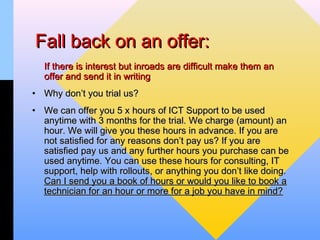 Fall back on an offer:
  If there is interest but inroads are difficult make them an
  offer and send it in writing
• Why don’t you trial us?
• We can offer you 5 x hours of ICT Support to be used
  anytime with 3 months for the trial. We charge (amount) an
  hour. We will give you these hours in advance. If you are
  not satisfied for any reasons don’t pay us? If you are
  satisfied pay us and any further hours you purchase can be
  used anytime. You can use these hours for consulting, IT
  support, help with rollouts, or anything you don’t like doing.
  Can I send you a book of hours or would you like to book a
  technician for an hour or more for a job you have in mind?
 