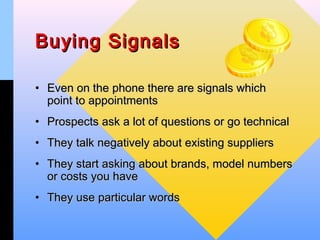 Buying Signals

• Even on the phone there are signals which
  point to appointments
• Prospects ask a lot of questions or go technical
• They talk negatively about existing suppliers
• They start asking about brands, model numbers
  or costs you have
• They use particular words
 