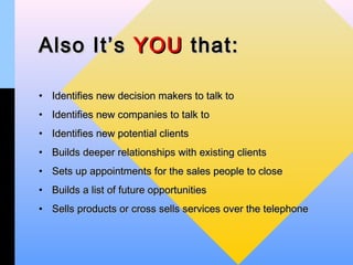 Also It’s YOU that:

• Identifies new decision makers to talk to
• Identifies new companies to talk to
• Identifies new potential clients
• Builds deeper relationships with existing clients
• Sets up appointments for the sales people to close
• Builds a list of future opportunities
• Sells products or cross sells services over the telephone
 