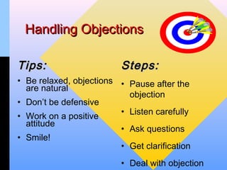 Handling Objections

Tips:                     Steps:
• Be relaxed, objections • Pause after the
  are natural
                           objection
• Don’t be defensive
                         • Listen carefully
• Work on a positive
  attitude
                         • Ask questions
• Smile!
                         • Get clarification
                          • Deal with objection
 