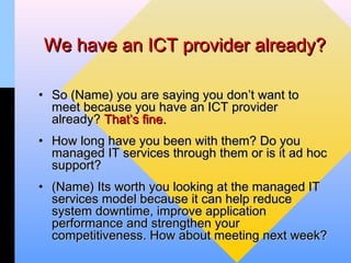 We have an ICT provider already?

• So (Name) you are saying you don’t want to
  meet because you have an ICT provider
  already? That’s fine.
• How long have you been with them? Do you
  managed IT services through them or is it ad hoc
  support?
• (Name) Its worth you looking at the managed IT
  services model because it can help reduce
  system downtime, improve application
  performance and strengthen your
  competitiveness. How about meeting next week?
 