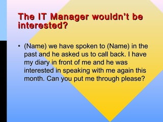 The IT Manager wouldn’t be
interested?

• (Name) we have spoken to (Name) in the
  past and he asked us to call back. I have
  my diary in front of me and he was
  interested in speaking with me again this
  month. Can you put me through please?
 