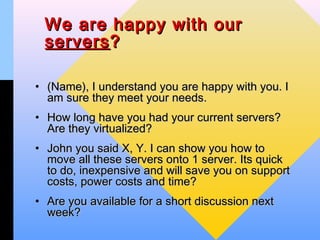 We are happy with our
 servers ?

• (Name), I understand you are happy with you. I
  am sure they meet your needs.
• How long have you had your current servers?
  Are they virtualized?
• John you said X, Y. I can show you how to
  move all these servers onto 1 server. Its quick
  to do, inexpensive and will save you on support
  costs, power costs and time?
• Are you available for a short discussion next
  week?
 