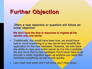 Further Objection

    Often a new objection or question will follow an
   initial objection
  We don’t have the time or resources to migrate all the
  servers onto one server.
• Traditionally, this would have been true, we would have
  had to move everything to a new server and recertify the
  application on the new hardware. However, we now have
  the ability to copy your entire server as it is into a portable
  file and move that to new hardware You’ll never have to go
  through a costly migration again as anytime you need new
  hardware everything can be moved quickly.
• Lets meet next week and I will show you? How about…
 