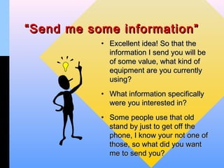 “ Send me some information”
           • Excellent idea! So that the
             information I send you will be
             of some value, what kind of
             equipment are you currently
             using?
           • What information specifically
             were you interested in?
           • Some people use that old
             stand by just to get off the
             phone, I know your not one of
             those, so what did you want
             me to send you?
 