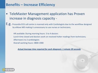 Benefits – Increase Efficiency

• TeleMaster Management application has Proven
  increase in diagnosis capacity -
E.g. Procardia ECG call centre is manned only with Cardiologists due to the workflow designed
       by eWave MD making it unnecessary to use nurses or technicians;

        HR available: During morning hours: 3 to 4 doctors
        Lunch time closed and doctors work on received holter readings from technicians;
        Afternoon1 to 2 cardiologists
        Overall working hours: 0800-1900

            Actual Average time required for each diagnosis: 1 minute 39 seconds
 