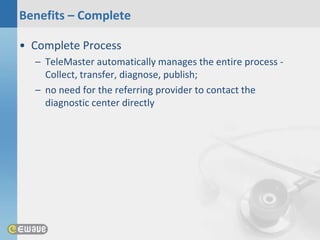 Benefits – Complete

• Complete Process
  – TeleMaster automatically manages the entire process -
    Collect, transfer, diagnose, publish;
  – no need for the referring provider to contact the
    diagnostic center directly
 