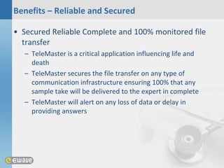 Benefits – Reliable and Secured

• Secured Reliable Complete and 100% monitored file
  transfer
  – TeleMaster is a critical application influencing life and
    death
  – TeleMaster secures the file transfer on any type of
    communication infrastructure ensuring 100% that any
    sample take will be delivered to the expert in complete
  – TeleMaster will alert on any loss of data or delay in
    providing answers
 