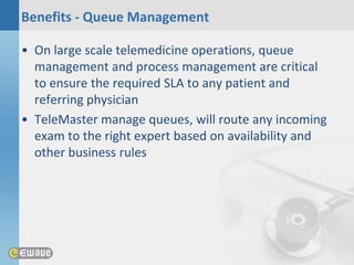Benefits - Queue Management

• On large scale telemedicine operations, queue
  management and process management are critical
  to ensure the required SLA to any patient and
  referring physician
• TeleMaster manage queues, will route any incoming
  exam to the right expert based on availability and
  other business rules
 