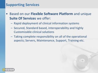 Supporting Services

• Based on our Flexible Software Platform and unique
  Suite Of Services we offer:
  – Rapid deployment of clinical information systems
  – Secured, Standard based, interoperability and highly
    Customizable clinical solutions
  – Taking complete responsibility on all of the operational
    aspects; Servers, Maintenance, Support, Training etc.
 