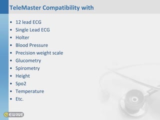 TeleMaster Compatibility with

•   12 lead ECG
•   Single Lead ECG
•   Holter
•   Blood Pressure
•   Precision weight scale
•   Glucometry
•   Spirometry
•   Height
•   Spo2
•   Temperature
•   Etc.
 