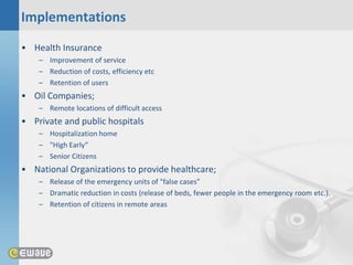 Implementations
• Health Insurance
    – Improvement of service
    – Reduction of costs, efficiency etc
    – Retention of users
• Oil Companies;
    – Remote locations of difficult access
• Private and public hospitals
    – Hospitalization home
    – "High Early“
    – Senior Citizens
• National Organizations to provide healthcare;
    – Release of the emergency units of "false cases”
    – Dramatic reduction in costs (release of beds, fewer people in the emergency room etc.).
    – Retention of citizens in remote areas
 