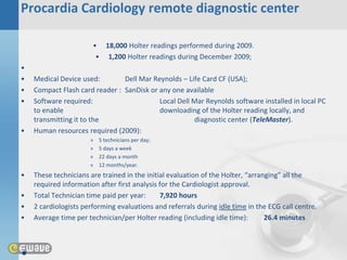 Procardia Cardiology remote diagnostic center

                       • 18,000 Holter readings performed during 2009.
                        • 1,200 Holter readings during December 2009;
•
•   Medical Device used:        Dell Mar Reynolds – Life Card CF (USA);
•   Compact Flash card reader : SanDisk or any one available
•   Software required:                     Local Dell Mar Reynolds software installed in local PC
    to enable                              downloading of the Holter reading locally, and
    transmitting it to the                            diagnostic center (TeleMaster).
•   Human resources required (2009):
                      »   5 technicians per day;
                      »   5 days a week
                      »   22 days a month
                      »   12 months/year.
•   These technicians are trained in the initial evaluation of the Holter, “arranging” all the
    required information after first analysis for the Cardiologist approval.
•   Total Technician time paid per year:      7,920 hours
•   2 cardiologists performing evaluations and referrals during idle time in the ECG call centre.
•   Average time per technician/per Holter reading (including idle time):        26.4 minutes



•
 