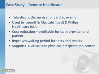 Case Study – Remote Healthcare


 • Tele-diagnostic service for cardiac exams
 • Used by Leumit & Maccabi (Israel) & Philips
   Healthcare (USA)
 • Cost reduction – profitable for both provider and
   patient
 • Improves waiting period for tests and results
 • Supports a virtual and physical interpretation center
 