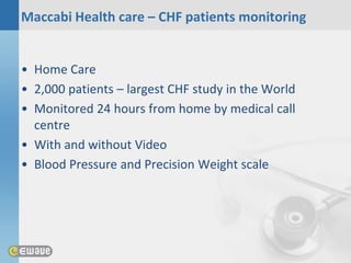 Maccabi Health care – CHF patients monitoring


• Home Care
• 2,000 patients – largest CHF study in the World
• Monitored 24 hours from home by medical call
  centre
• With and without Video
• Blood Pressure and Precision Weight scale
 