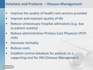Solutions and Products – Disease Management

• Improve the quality of health care services provided
• Improve and maintain quality of life
• Reduce unnecessary hospital admissions (e.g. due
  to patient anxiety)
• Reduce administrative Primary Care Physician (PCP)
  visits
• Decrease mortality
• Reduce costs
• Establish central database for patients as a
  supporting tool for DM (Disease Management)
 