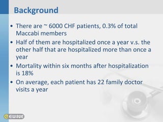 Background
• There are ~ 6000 CHF patients, 0.3% of total
  Maccabi members
• Half of them are hospitalized once a year v.s. the
  other half that are hospitalized more than once a
  year
• Mortality within six months after hospitalization
  is 18%
• On average, each patient has 22 family doctor
  visits a year
 