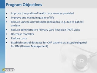 Program Objectives
•   Improve the quality of health care services provided
•   Improve and maintain quality of life
•   Reduce unnecessary hospital admissions (e.g. due to patient
    anxiety
•   Reduce administrative Primary Care Physician (PCP) visits
•   Decrease mortality
•   Reduce costs
•   Establish central database for CHF patients as a supporting tool
    for DM (Disease Management)
 