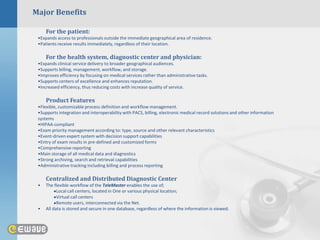 Major Benefits

     For the patient:
 •Expands access to professionals outside the immediate geographical area of residence.
 •Patients receive results immediately, regardless of their location.

     For the health system, diagnostic center and physician:
 •Expands clinical service delivery to broader geographical audiences.
 •Supports billing, management, workflow, and storage.
 •Improves efficiency by focusing on medical services rather than administrative tasks.
 •Supports centers of excellence and enhances reputation.
 •Increased efficiency, thus reducing costs with increase quality of service.

     Product Features
 •Flexible, customizable process definition and workflow management.
 •Supports integration and interoperability with PACS, billing, electronic medical record solutions and other information
 systems
 •HIPAA-compliant
 •Exam priority management according to: type, source and other relevant characteristics
 •Event-driven expert system with decision support capabilities
 •Entry of exam results in pre-defined and customized forms
 •Comprehensive reporting
 •Main storage of all medical data and diagnostics
 •Strong archiving, search and retrieval capabilities
 •Administrative tracking including billing and process reporting

     Centralized and Distributed Diagnostic Center
 •   The flexible workflow of the TeleMaster enables the use of;
           Local call centers, located in One or various physical location;
           Virtual call centers
           Remote users, interconnected via the Net.
 •   All data is stored and secure in one database, regardless of where the information is viewed.
 