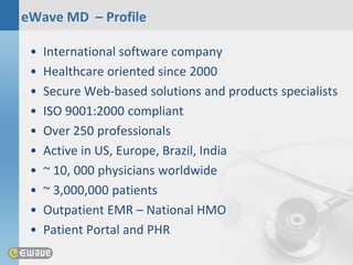 eWave MD – Profile

 •   International software company
 •   Healthcare oriented since 2000
 •   Secure Web-based solutions and products specialists
 •   ISO 9001:2000 compliant
 •   Over 250 professionals
 •   Active in US, Europe, Brazil, India
 •   ~ 10, 000 physicians worldwide
 •   ~ 3,000,000 patients
 •   Outpatient EMR – National HMO
 •   Patient Portal and PHR
 