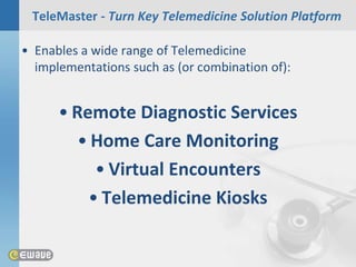 TeleMaster - Turn Key Telemedicine Solution Platform

• Enables a wide range of Telemedicine
  implementations such as (or combination of):


      • Remote Diagnostic Services
         • Home Care Monitoring
           • Virtual Encounters
          • Telemedicine Kiosks
 