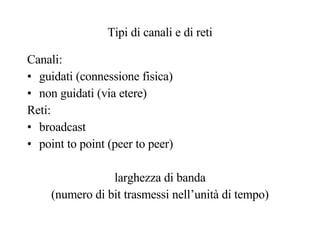 Tipi di canali e di reti Canali: guidati (connessione fisica) non guidati (via etere) Reti: broadcast point to point (peer to peer) larghezza di banda (numero di bit trasmessi nell’unità di tempo) 