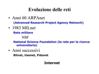 Evoluzione delle reti Anni 60 ARPAnet  (Advanced Research Project Agency Network) 1983 MILnet  Rete militare NSF National Science Foundation (la rete per la ricerca universitaria) Anni successivi  Bitnet, Usenet, Fidonet Internet 