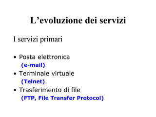 L’evoluzione dei servizi I servizi primari Posta elettronica (e-mail) Terminale virtuale (Telnet) Trasferimento di file  (FTP, File Transfer Protocol) 