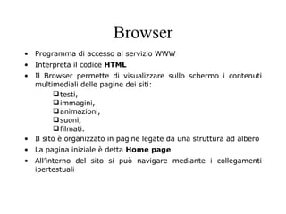 Browser Programma di accesso al servizio WWW Interpreta il codice  HTML Il Browser permette di visualizzare sullo schermo i contenuti multimediali delle pagine dei siti: testi, immagini, animazioni, suoni, filmati. Il sito è organizzato in pagine legate da una struttura ad albero  La pagina iniziale è detta  Home page All’interno del sito si può navigare mediante i collegamenti ipertestuali 