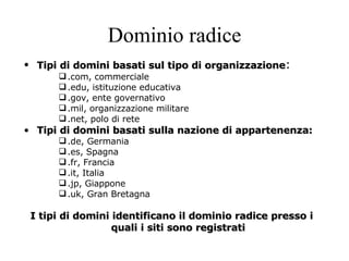 Dominio radice Tipi di domini basati sul tipo di organizzazione : .com, commerciale .edu, istituzione educativa .gov, ente governativo .mil, organizzazione militare .net, polo di rete Tipi di domini basati sulla nazione di appartenenza: .de, Germania .es, Spagna .fr, Francia .it, Italia .jp, Giappone .uk, Gran Bretagna I tipi di domini identificano il dominio radice presso i quali i siti sono registrati 