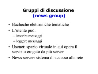 Gruppi di discussione  (news group) Bacheche elettroniche tematiche L’utente può: inserire messaggi leggere messaggi Usenet : spazio virtuale in cui opera il servizio erogato da più server News server : sistema di accesso alla rete 