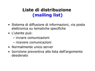Liste di distribuzione   (mailing list) Sistema di diffusione di informazioni, via posta elettronica su tematiche specifiche L’utente può: inviare comunicazioni ricevere comunicazioni Normalmente unico server Iscrizione preventiva alla lista dell’argomento desiderato  