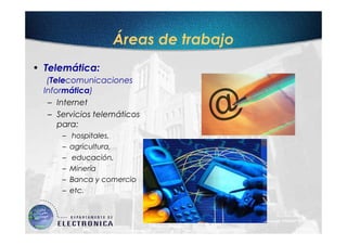 Áreas de trabajo
• Telemática:
   (Telecomunicaciones
  Informática)
   – Internet
   – Servicios telemáticos
      para:
      –   hospitales,
      –   agricultura,
      –   educación,
      –   Minería
      –   Banca y comercio
      –   etc.
 