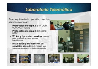 Laboratorio Telemática

Este equipamiento permite que los
alumnos conozcan:
– Protocolos de capa 2: STP, LACP,
  VLAN, VLAN trunking
– Protocolos de capa 3: RIP, OSPF,
  BGRP.
– WLAN y tipos de conexion: peer to
  peer, punto de acceso, enlaces
  inalámbricos.
– Instalación y mantención de
  servicios de red: DNS, WWW, Mail,
  Sistemas de detección de intrusos (IDS).
 