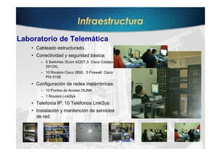 Infraestructura
Laboratorio de Telemática
    • Cableado estructurado.
    • Conectividad y seguridad básica:
        – 5 Switches 3Com 4220T,5 Cisco Catalyst
          2912XL
        – 10 Routers Cisco 2800, 5 Firewall Cisco
          PIX 515E
    • Configuración de redes inalámbricas:
        – 10 Puntos de Acceso DLINK,
        – 1 Routers LinkSys
    • Telefonía IP: 10 Teléfonos LinkSys
    • Instalación y mantención de servicios
      de red.
 