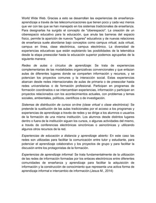 World Wide Web. Gracias a esto se desarrollan las experiencias de enseñanza-
aprendizaje a través de las telecomunicaciones que tienen poco y cada vez menos
que ver con las que se han manejado en los sistemas tradicionales de enseñanza.
Para designarlas ha surgido el concepto de "ciberespacio". La creación de un
ciberespacio educativo para la educación, que anula las barreras del espacio
físico, permite la aparición de nuevos "lugares" educativos y de nuevas relaciones
de enseñanza suele abordarse bajo conceptos como campus virtual, aula virtual,
campus en línea, clase electrónica, campus electrónico. La diversidad de
experiencias educativas que están explotando las posibilidades de la telemática
desde la etapa preescolar hasta la educación superior podemos agruparlas de la
siguiente manera:
Redes de aulas o círculos de aprendizaje: Se trata de experiencias
complementarias de las modalidades organizativas convencionales y que enlazan
aulas de diferentes lugares donde se comparten información y recursos, y se
potencian los proyectos comunes y la interacción social. Estas experiencias
abarcan desde redes internacionales de aulas de primaria o de preescolar hasta
redes universitarias o de formación profesional. Participan en programas de
formación coordinados o se intercambian experiencias, información y participan en
proyectos relacionados con los acontecimientos actuales, con problemas y temas
sociales, ambientales, políticos, científicos o de investigación.
Sistemas de distribución de cursos on-line (clase virtual o clase electrónica): Se
pretende la sustitución de las aulas tradicionales por el acceso a los programas y
experiencias de aprendizaje a través de redes y se dirige a los alumnos o usuarios
de la formación de una misma institución. Los alumnos desde distintos lugares
dentro o fuera de la institución siguen los cursos, o algunas actividades del mismo,
a través de conferencias electrónicas sincrónicas o asincrónicas y utilizando
algunos otros recursos de la red.
Experiencias de educación a distancia y aprendizaje abierto: En este caso las
redes son utilizadas para facilitar la comunicación entre tutor y estudiante, para
potenciar el aprendizaje colaborativo y los proyectos de grupo y para facilitar la
discusión entre los protagonistas de la formación.
Experiencias de aprendizaje informal: Se trata fundamentalmente de la utilización
de las redes de información formadas por los enlaces electrónicos entre diferentes
comunidades de enseñanza y aprendizaje para facilitar la adquisición de
información y la construcción de conocimiento que representa una activa forma de
aprendizaje informal e intercambio de información.(Jesus M., 2014)
 