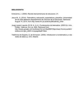 BIBLIOGRAFIA
Echeverria, J. (2000). Revista iberoamericana de educacion, 21.
Jesus M., S. (2014). Telemática y educación: expectativas y desafíos. Universidad
de las Islas Baleares Departamento de Ciencias de la Educación. Retrieved
August 14, 2014, from http://www.lmi.ub.es/te/any96/salinas_chile/
Jorge Lázaro Laporta, M. M. A. (n.d.). Fundamentos de telematica. (2005 Ed. Univ.
Politéc. Valencia, Ed.) (p. 408). Retrieved from
http://books.google.com.bo/books?id=zq1r6ed9NlYC&printsec=frontcover&hl=
es&source=gbs_atb#v=onepage&q&f=false
Telefonica de España, S. de formacion. (2000). Introduccion a la telematica y a las
redes de datos (p. 237). Madrid.
 