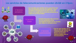a) Servicios
portadores:
• Son aquellos que resultan de la capacidad que
tiene la infraestructura de red utilizada, y que
permiten la transferencia de datos entre dos
puntos. Por medio de los servicios portadores se
logran los servicios finales.
b) Servicios
finales
• También llamados tele servicios,
son los resultantes de las
necesidades finales de los usuarios
que utilizan la infraestructura.
c) Servicios
suplementarios
• Son los que resultan de la
interacción del sistema de
comunicación pero no
tienen una función
imprescindible para su
funcionamiento.
Los servicios de telecomunicaciones pueden dividir en 3 tipos:
 