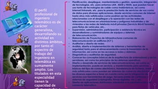 • Planificación, despliegue, mantenimiento y gestión, operación, integración
de tecnologías, etc. para entornos LAN , MAN y WAN, que puedan hacer
uso tanto de tecnologías de cable como inalámbricas, así como
Internet/Intranets, etc. para la prestación tanto de servicios de voz como
de datos para diversas aplicaciones, desde servicios comunes de Internet
hasta otros más sofisticados como podrían ser las actividades
relacionadas con el despliegue y la operación con las redes de
telecomunicaciones en urbanizaciones y polígonos industriales y de
viviendas o las redes de telefonía móvil privadas (Servicio Móvil Terrestre)
para flotas de vehículos, etc..
• Supervisión, administración, participación o asistencia técnica en
desarrolladores y suministradores de equipos y sistemas
de telecomunicación.
• Elaboración de Proyectos de Infraestructuras comunes de
telecomunicación en edificios (ICT ).
• Auditorías y diseño de redes.
• Análisis, diseño e implementación de sistemas y herramientas de
seguridad tanto para el almacenamiento como la transmisión de la
información, así como en los accesos a redes y sistemas.
• Diagnósticos y auditorías de seguridad.
• Conocer los conceptos básicos de la arquitectura de ordenadores y de los
servidores, así como los principios de los sistemas operativos.
• Diseño y desarrollo de servicios de telecomunicaciones, así como su
implementación, puesta en servicio, y mantenimiento para servicios
básicos del tipo de correo electrónico, transferencia de ficheros, www, o
más sofisticados como pueden ser sistemas de comercio electrónico con
los diversos aspectos a tener en cuenta como son la integración de
servicios con herramientas de pago, terceras partes de confianza, y
sistemas de seguridad (criptografía, firmas digitales, etc.), etc..
• Diseño de aplicaciones distribuidas orientadas a la administración y el
comercio telemático.
El perfil
profesional de
ingeniero
telemático es de
carácter
generalista,
desarrollando su
actividad en
distintos ámbitos,
por tanto el
espectro de
trabajo del
Ingeniero en
telemática es
sumamente
amplio. Los
titulados en esta
especialidad
tienen la
capacidad de
 