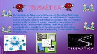Combinación de Telecomunicaciones con Informática. Asignatura
que asocia las telecomunicaciones con la informática. La telemática
incluye el estudio, diseño y administración de las redes y servicios de
comunicación de datos. El término telemática fue acuñado en
Francia en 1976 en un informe llamado "Nora-Minc" que fue
encargado por el presidente en aquel entonces. La telemática
también incluye servicios como el e-learning, comercio electrónico,
TV digital, etc.
 