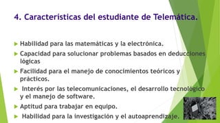 4. Características del estudiante de Telemática.
 Habilidad para las matemáticas y la electrónica.
 Capacidad para solucionar problemas basados en deducciones
lógicas
 Facilidad para el manejo de conocimientos teóricos y
prácticos.
 Interés por las telecomunicaciones, el desarrollo tecnológico
y el manejo de software.
 Aptitud para trabajar en equipo.
 Habilidad para la investigación y el autoaprendizaje.
 