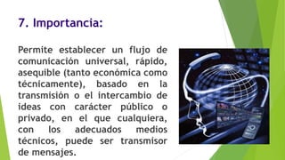 7. Importancia:
Permite establecer un flujo de
comunicación universal, rápido,
asequible (tanto económica como
técnicamente), basado en la
transmisión o el intercambio de
ideas con carácter público o
privado, en el que cualquiera,
con los adecuados medios
técnicos, puede ser transmisor
de mensajes.
 