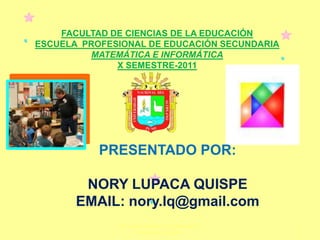 FACULTAD DE CIENCIAS DE LA EDUCACIÓN
ESCUELA PROFESIONAL DE EDUCACIÓN SECUNDARIA
         MATEMÁTICA E INFORMÁTICA
              X SEMESTRE-2011




           PRESENTADO POR:

        NORY LUPACA QUISPE
       EMAIL: nory.lq@gmail.com
              Nory Lupaca Quispe - Xs - Telemática y
                                                       1
                      Ambientes Virtuales
 