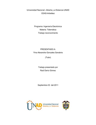 Universidad Nacional –Abierta y a Distancia UNAD<br />CEAD-Arbeláez<br />Programa: Ingeniería Electrónica<br />Materia: Telemática<br />Trabajo reconocimiento<br />PRESENTADO A:<br />HYPERLINK quot;
http://66.165.175.239/moodle/user/view.php?id=49178&course=56quot;
Yina Alexandra Gonzales Sanabria<br />(Tutor)<br />Trabajo presentado por<br />Raúl Darío Gómez <br />Septiembre 03  del 2011<br />INTRODUCCION<br />Con el presente trabajo se pretende profundizar en el conocimiento teórico practico de las topologías de red y su funcionamiento y aplicación en el medio requerido así como una identificación de las topologías mas requeridas o aquellas más utilizadas debido a su fácil mantenimiento y bajo costo, se pretende la adquisición de conocimiento por parte del estudiante y se familiaricé con la funcionalidad de dichas topologías para su beneficio durante a lo largo de su carrera o en su vida cotidiana.<br />OBJETIVOS<br />La identificación y comprensión de las diferentes topologías de red así como las características de cada una.<br />Implementación, falencias y  diferencias entre cada topología  e interpretación de su aplicabilidad. <br />Comprender  y la importancia de los estándares en comunicaciones mediante  el análisis de los diferentes aspectos para entender el estado actual de la tecnología y su futura dirección.<br />TOPOLOGIAS<br />Se denomina topología a la forma geométrica en que están distribuidas las estaciones de trabajo y los cables que las conectan. La topología de la red está compuesta por el diseño físico del cable y el camino lógico que siguen los paquetes de una red. Las estaciones de trabajo de una red se comunican entre sí mediante una conexión física, y el objeto de la topología es buscar la forma más económica y eficaz de conectarlas para, al mismo tiempo, facilitar la fiabilidad del sistema, evitar los tiempos de espera  en la transmisión de los datos, permitir un mejor control del a red y permitir de forma eficiente el aumento de las estaciones de trabajo. Hay tres principales topologías: bus, estrella y anillo. Puede haber variaciones sobre la base de esas topologías, incluyendo la estrella bus y la estrella anillo. <br />La topología de bus es la más simple y más comúnmente usada. Tiene una configuración lineal, con todas las computadoras conectadas a un mismo cable. En una red bus, la señal es enviada a todas las computadoras de la red. Para prevenir que la señal rebote, de un lado a otro a lo largo del cable, un terminador es colocado al final del cable. Solo una computadora puede enviar datos al mismo tiempo. Por lo tanto, a mayor número de computadoras en una red bus, la transmisión de datos será más lenta.<br />En una topología de estrella cada computadora está directamente conectada a un<br />componente central que se denomina equipo de conmutación, que puede ser hub,<br />switch o router. Si el componente central falla, la red entera fallará.<br />En la topología de anillo (Token Ring) se conectan las computadoras en un circulo<br />lógico. La señal o token, pasa alrededor del anillo a través de cada computadora en dirección de las manecillas del reloj. Una computadora toma el token libre y envía datos a la red. La computadora que recibe, copia los datos y agrega una marca de que han sido recibidos. Finalmente, los datos continúan a lo largo del anillo hasta que regresan a la computadora que los envió, la cual quita los datos del anillo y libera un nuevo token.<br />Las topologías más frecuentes de las LAN son el bus, el anillo y la estrella.<br />Tradicionalmente una LAN tenía tasas de transmisión entre los 4 Mbps y los 16Mbps, luego se trabajo con las tecnologías ethernet manejando una velocidad de 10 Mbps, pasando luego las fast ethernet con 100 Mbps, sin embargo, actualmente las velocidades se han incrementado y pueden alcanzar los 1000 Mbps. Existen otras topologías como:<br />Árbol: es una variante de la de estrella. Como en la estrella, los nodos del árbol están conectados a un concentrador central que controla el tráfico de la red. Sin embargo, no todos los dispositivos se conectan directamente al concentrador central. La mayoría de los dispositivos se conectan a un concentrador secundario que, a su vez, se conecta al concentrador central. El controlador central del árbol es un concentrador activo, el cual contiene un repetidor, es decir un dispositivo hardware que regenera los patrones de bits recibidos antes de retransmitirlos. Retransmitir las señales de esta forma amplifica su potencia  e incrementa la distancia a la que puede viajar la señal. Los concentradores secundarios pueden ser activos o pasivos. Un concentrador pasivo sirve solamente como medio para facilitar la conexión física entre los dispositivos conectados.<br />Malla: Se trata de la unión entre nodos de una red según las necesidades en cada<br />caso, por tanto, podemos decir que los nodos se conectan de forma irregular. La<br />característica principal de este tipo de red es que se ajusta a cada necesidad<br />particular sin seguir un esquema lógico predefinido.<br />Híbrida: en la práctica, las redes de conmutación de paquetes tienen topologías<br />mixtas, por ejemplo, una red poligonal total o parcialmente conectada para la red<br />primaria con subredes en árbol para las redes secundarias. Esta es básicamente la topología adoptada por la red de conmutación de paquetes X.25.<br />Anillo configurado en estrella: una red donde se pasan las señales de una estación a otra en círculo. La topología física constituye una estrella en la que las estaciones de trabajo se ramifican desde los concentradores. Anillo con testigo 802.5 IEEE es la principal configuración.<br />Estrella/Bus: una red que tiene grupos de estaciones de trabajo configurados en<br />estrella conectados con cables de conexión largos de bus lineales. Si todas las estaciones de trabajo están en fila, como en una clase o bajo un vestíbulo<br />en un edificio de oficinas, es fácil instalar y gobernar una topología bus. Sin embargo la rotura del cable puede derribar la red entera.<br />CONCLUSION<br />Basado en el anterior trabajo puedo deducir que las topologías de red son de gran importancia para la aprobación del curso de herramientas telemáticas y en mi caso en la formación de un ingeniero capacitado para una identificación y su debida aplicación de los conceptos adquiridos mediante esta actividad, los objetivos establecidos previamente han sido exitosamente propuestos y concluidos así como la apropiación de la temática  y la particularidad que expresa cada topología.<br />BIBLIOGRAFIA<br />TANEMBAUM, ANDREW S. (2003), Redes de computadoras, Pearson Educación, Prentice Hall<br />STALLINGS, WILLIAM (2000). Comunicaciones y redes de computadores, Prentice Hall<br />http://fmc.axarnet.es/redes/tema_01_m.htm<br />http://www.retis.com.mx/ser_auditor_ejem.htm#1<br />http://monografias.com/trabajos10/auap/auap.shtml#red<br />http://www.pchardware.org/redes/redes_ventajas.php<br />http://www.pchardware.org/redes/redes_intro.php<br />http://www.globalnt.com.mx/tema01.htm<br />