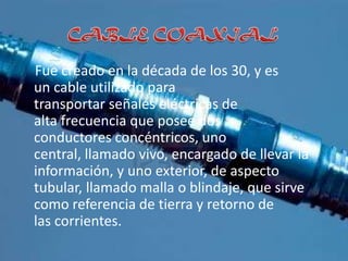 Fue creado en la década de los 30, y es
un cable utilizado para
transportar señales eléctricas de
alta frecuencia que posee dos
conductores concéntricos, uno
central, llamado vivo, encargado de llevar la
información, y uno exterior, de aspecto
tubular, llamado malla o blindaje, que sirve
como referencia de tierra y retorno de
las corrientes.
 
