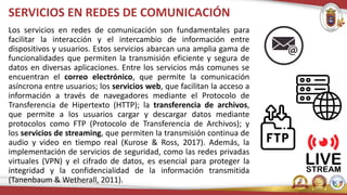 SERVICIOS EN REDES DE COMUNICACIÓN
Los servicios en redes de comunicación son fundamentales para
facilitar la interacción y el intercambio de información entre
dispositivos y usuarios. Estos servicios abarcan una amplia gama de
funcionalidades que permiten la transmisión eficiente y segura de
datos en diversas aplicaciones. Entre los servicios más comunes se
encuentran el correo electrónico, que permite la comunicación
asíncrona entre usuarios; los servicios web, que facilitan la acceso a
información a través de navegadores mediante el Protocolo de
Transferencia de Hipertexto (HTTP); la transferencia de archivos,
que permite a los usuarios cargar y descargar datos mediante
protocolos como FTP (Protocolo de Transferencia de Archivos); y
los servicios de streaming, que permiten la transmisión continua de
audio y video en tiempo real (Kurose & Ross, 2017). Además, la
implementación de servicios de seguridad, como las redes privadas
virtuales (VPN) y el cifrado de datos, es esencial para proteger la
integridad y la confidencialidad de la información transmitida
(Tanenbaum & Wetherall, 2011).
 