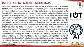 IMPORTANCIA EN REDES MODERNAS
Las redes modernas son fundamentales en la estructura de la sociedad
contemporánea, ya que facilitan la conectividad y el acceso a la información
en casi todos los aspectos de la vida cotidiana. La digitalización y la
globalización han llevado a un aumento exponencial en la cantidad de datos
generados y compartidos, lo que ha convertido a las redes en la columna
vertebral de la comunicación, el comercio y la interacción social. Estas redes
permiten la comunicación instantánea a través de plataformas de
mensajería, redes sociales y videoconferencias, rompiendo las barreras
geográficas y fomentando la colaboración en tiempo real entre personas y
organizaciones de todo el mundo. Asimismo, las redes modernas son
esenciales para el funcionamiento de servicios críticos, como la atención
médica, la educación en línea y la infraestructura financiera, donde la
disponibilidad y la seguridad de la información son cruciales (Kurose & Ross,
2017). Además, la implementación de tecnologías emergentes, como el
Internet de las Cosas (IoT) y la inteligencia artificial, depende en gran medida
de redes robustas y escalables que puedan manejar grandes volúmenes de
datos y permitir la comunicación eficiente entre dispositivos
interconectados.
 